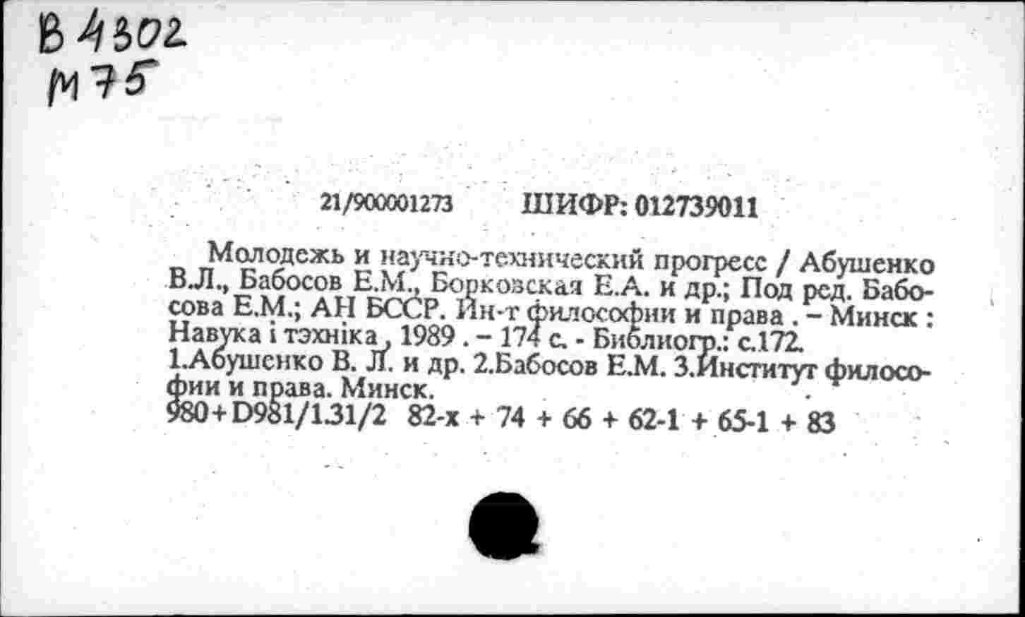 ﻿^^ьог.
№
21/900001273 ШИФР: 012739011
^Молодежь и научно-технический прогресс / Абушенко ВЛ., Бабосов Е.Мд Борковская Е.А. и др.; Под ред. Баболова Е.М.; АН БССР. Йн-т философии и права . - Минск : Навука 1 тэхжка, 1989. - 174 с. - Библиогр.: с.172.
ЕАбушснко В. Л. и др. 2.Бабосов Е.М. З.Институт философии и права. Минск.	.
980+0981/131/2 82-х + 74 + 66 + 62-1 + 65-1 + 83